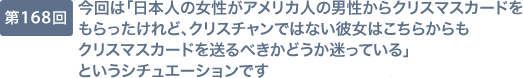 第168回 今回は「日本人の女性がアメリカ人の男性からクリスマスカードをもらったけれど、クリスチャンではない彼女はこちらからもクリスマスカードを送るべきかどうか迷っている」というシチュエーションです