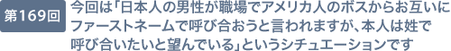 第169回 今回は「日本人の男性が職場でアメリカ人のボスからお互いにファーストネームで呼び合おうと言われますが、本人は姓で呼び合いたいと望んでいる」というシチュエーションです