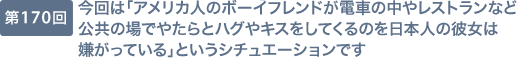第170回 今回は「アメリカ人のボーイフレンドが電車の中やレストランなど公共の場でやたらとハグやキスをしてくるのを日本人の彼女は嫌がっている」というシチュエーションです