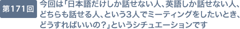 第171回 今回は「日本語だけしか話せない人、英語しか話せない人、どちらも話せる人、という3人でミーティングをしたいとき、どうすればいいの？」というシチュエーションです