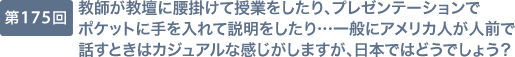 第175回 教師が教壇に腰掛けて授業をしたり、プレゼンテーションでポケットに手を入れて説明をしたり…一般にアメリカ人が人前で話すときはカジュアルな感じがしますが、日本ではどうでしょう？