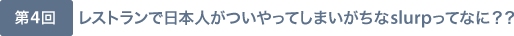 第4回 レストランで日本人がついやってしまいがちなslurpってなに？？