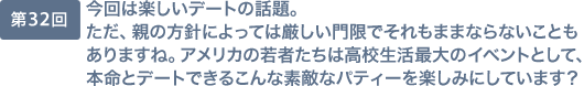 第32回 今回は楽しいデートの話題。ただ、親の方針によっては厳しい門限でそれもままならないこともありますね。アメリカの若者たちは高校生活最大のイベントとして、本命とデートできるこんな素敵なパティーを楽しみにしています