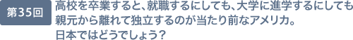 第35回 高校を卒業すると、就職するにしても、大学に進学するにしても親元から離れて独立するのが当たり前なアメリカ。日本ではどうでしょう？