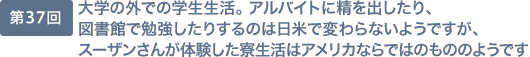 第37回 大学の外での学生生活。 アルバイトに精を出したり、図書館で勉強したりするのは日米で変わらないようですが、スーザンさんが体験した寮生活はアメリカならではのもののようです