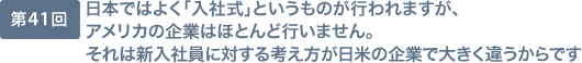 第41回 日本ではよく「入社式」というものが行われますが、アメリカの企業はほとんど行いません。それは新入社員に対する考え方が日米の企業で大きく違うからです