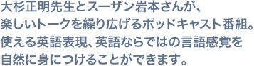 大杉正明先生とスーザン岩本さんが、楽しいトークを繰り広げるポッドキャスト番組。 使える英語表現、英語ならではの言語感覚を自然に身につけることができます。