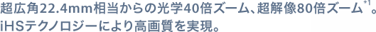 超広角22.4mm相当からの光学40倍ズーム、超解像80倍ズーム*1。
iHSテクノロジーにより高画質を実現。