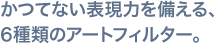 かつてない表現力を備える、6種類のアートフィルター。