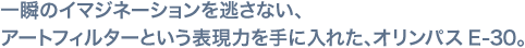 一瞬のイマジネーションを逃さない、アートフィルターという表現力を手に入れた、オリンパス E-30。