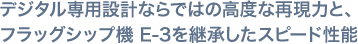 デジタル専用設計ならではの高度な再現力と、フラッグシップ機 E-3を継承したスピード性能