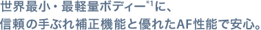 世界最小・最軽量ボディー*1に、信頼の手ぶれ補正機能と優れたAF性能で安心。