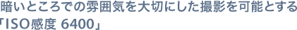 暗いところでの雰囲気を大切にした撮影を可能とする「ISO感度 6400」