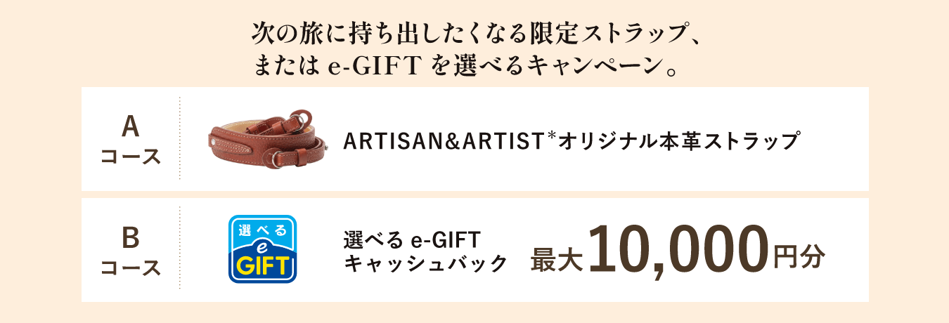 次の旅に持ち出したくなる限定ストラップ、または e-GIFT を選べるキャンペーン。Aコース ARTISAN&ARTIST＊オリジナル本革ストラップ Bコース 選べるe-GIFTキャッシュバック 最大10,000円分