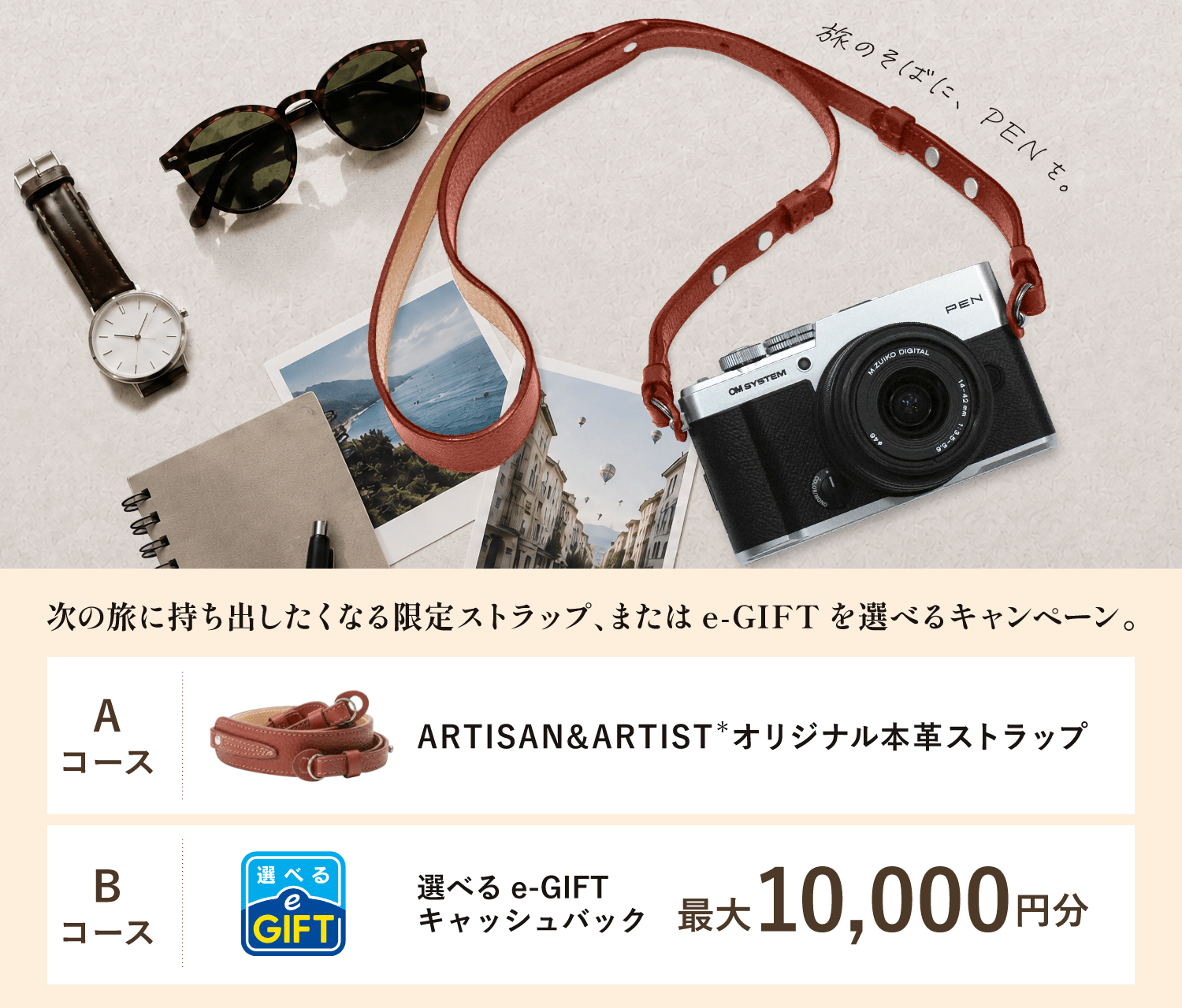 旅のそばに、PENを。次の旅に持ち出したくなる限定ストラップ、または e-GIFT を選べるキャンペーン。Aコース ARTISAN&ARTIST＊オリジナル本革ストラップ Bコース 選べるe-GIFTキャッシュバック 最大10,000円分