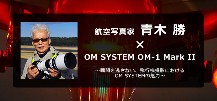 OM SYSTEM OM-1 Mark II × 航空写真家 青木 勝～瞬間を逃さない、飛行機撮影におけるOM SYSTEMの魅力～