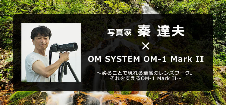 写真家 秦 達夫 × OM SYSTEM OM-1 Mark II～尖ることで現れる至髙のレンズワーク。それを支えるOM-1 Mark II～