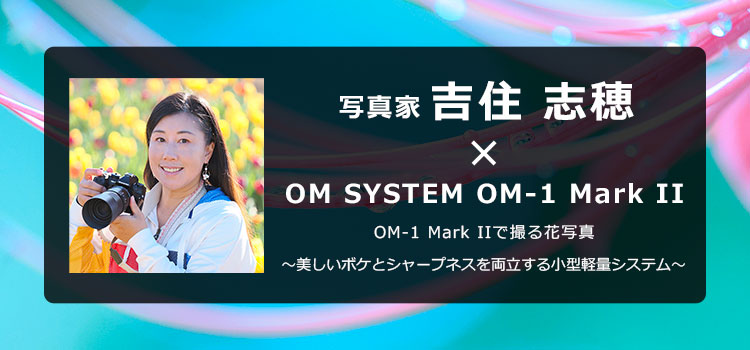 【特集】写真家 吉住 志穂 × OM SYSTEM OM-1 Mark II
          OM-1 Mark IIで撮る花写真 ～美しいボケとシャープネスを両立する小型軽量システム～