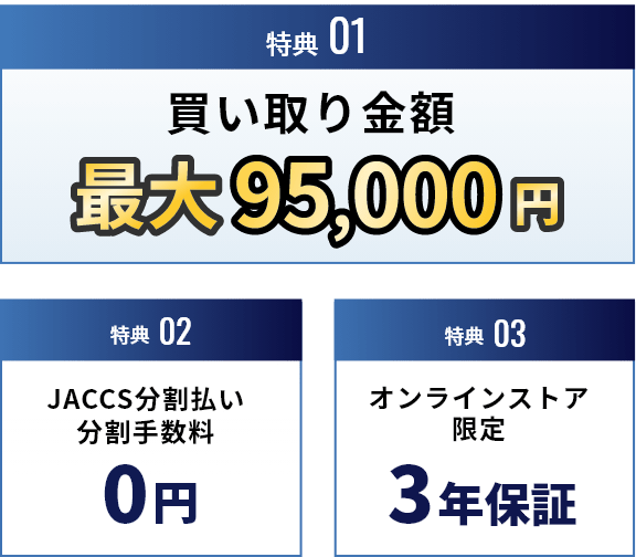特典01 買い取り金額 最大95,000円 特典02 JACSS分割払い 分割手数料0円 特典03 オンライン限定 3年保証