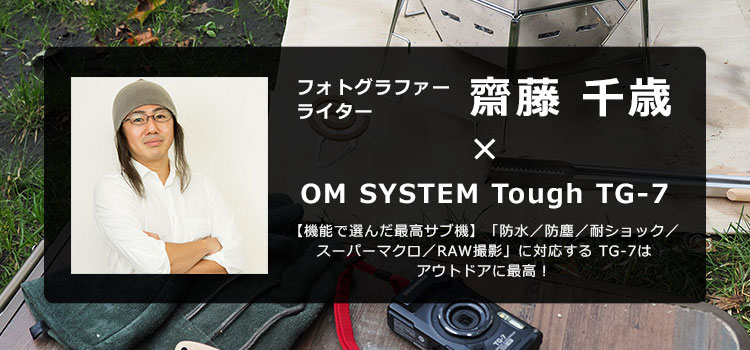 【特集】OM SYSTEM Tough TG-7 × フォトグラファーライター 齋藤 千歳～【機能で選んだ最高サブ機】「防水／防塵／耐ショック／スーパーマクロ／RAW撮影」に対応する TG-7はアウトドアに最高！～