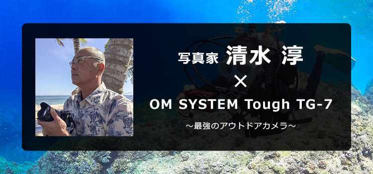 【特集】OM SYSTEM Tough TG-7 × 写真家 清水 淳