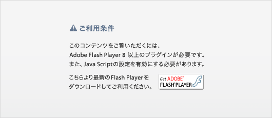 ご利用条件　このコンテンツをご覧いただくには、Adobe Flash Player 8 以上のプラグインが必要です。また、Java Scriptの設定を有効にする必要があります。こちらより最新のFlash Playerをダウンロードしてご利用ください。