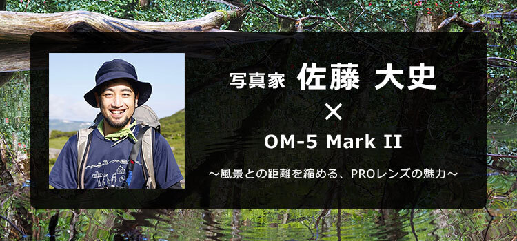 OM-5 Mark II × 写真家 佐藤 大史～風景との距離を縮める、PROレンズの魅力～
