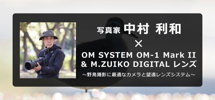 【特集】写真家 中村 利和 × OM SYSTEM OM-1 Mark II & M.ZUIKO DIGITAL レンズ ～野鳥撮影に最適なカメラと望遠レンズシステム～