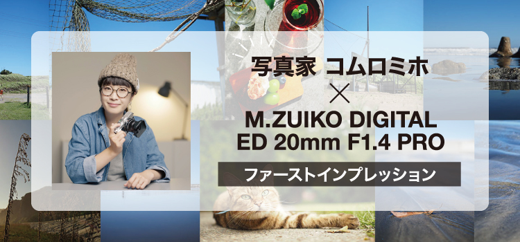 写真家 コムロミホ×M.ZUIKO DIGITAL ED 20mm F1.4 PRO ファーストインプレッション