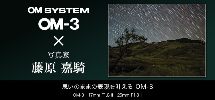 OM-3 × 写真家 藤原 嘉騎　思いのままの表現を叶える　～M.ZUIKO DIGITAL ED 17mm F1.8 II /M.ZUIKO DIGITAL ED 25mm F1.8 II で身軽に撮る風景～