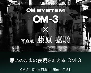 OM-3 × 写真家 藤原 嘉騎　思いのままの表現を叶える　～M.ZUIKO DIGITAL ED 17mm F1.8 II /M.ZUIKO DIGITAL ED 25mm F1.8 II で身軽に撮る風景～