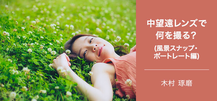 写真家 木村 琢磨～中望遠レンズで何を撮る(風景スナップ・ポートレート編)～
