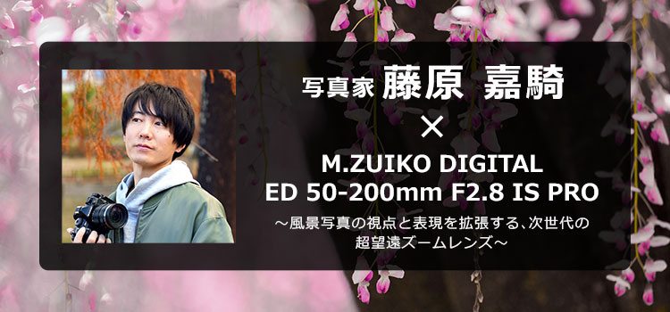 M.ZUIKO DIGITAL ED 50-200mm F2.8 IS PRO × 写真家 藤原 嘉騎 ～風景写真の視点と表現を拡張する､次世代の超望遠ズームレンズ～