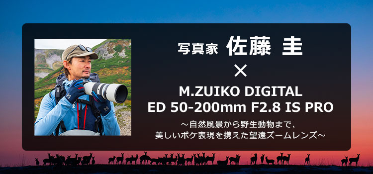 写真家 佐藤 圭 × M.ZUIKO DIGITAL ED 50-200mm F2.8 IS PRO ～自然風景から野生動物まで、美しいボケ表現を携えた望遠ズームレンズ～