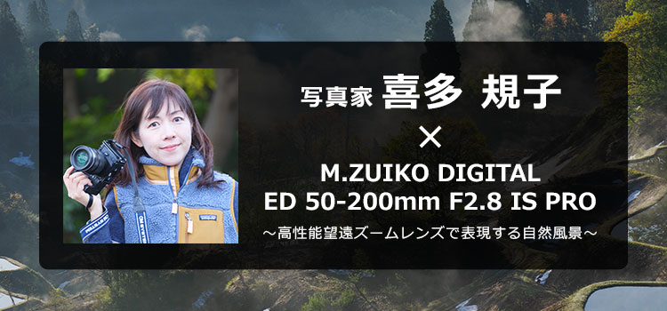 M.ZUIKO DIGITAL ED 50-200mm F2.8 IS PRO × 写真家 喜多 規子 ～高性能望遠ズームレンズで表現する自然風景～