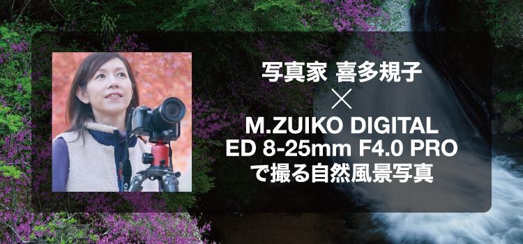写真家 喜多規子 × M.ZUIKO DIGITAL ED 8-25mm F4.0 PROで撮る自然風景写真