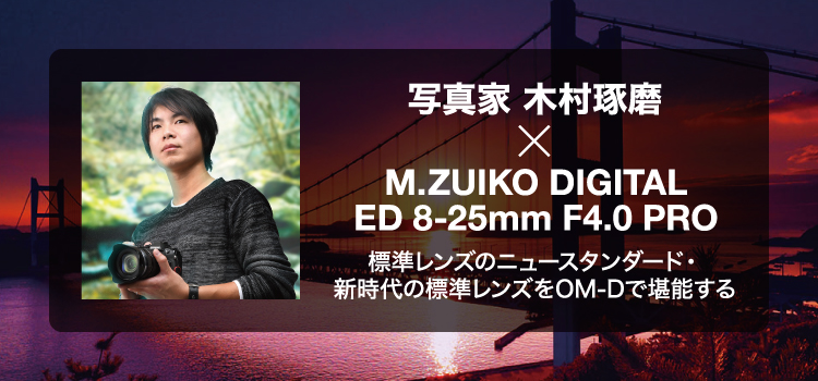 写真家 木村琢磨 × M.ZUIKO DIGITAL ED 8-25mm F4.0 PRO 標準レンズのニュースタンダード・新時代の標準レンズをOM-Dで堪能する