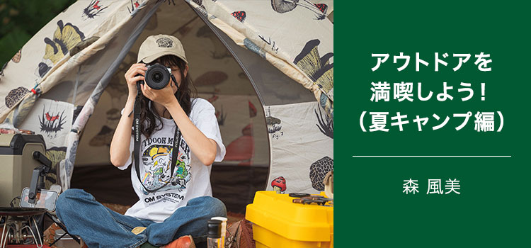 アウトドアコーディネーター 森 風美～交換レンズでアウトドアを満喫しよう！（夏キャンプ編）～