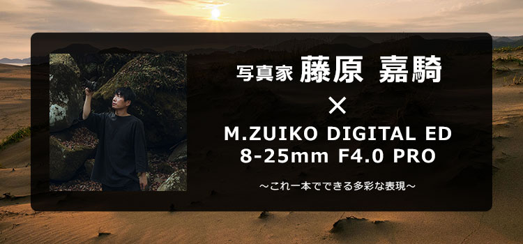 写真家 藤原 嘉騎 × M.ZUIKO DIGITAL ED 8-25mm F4.0 PRO ～これ一本でできる多彩な表現～