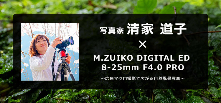 写真家 清家 道子 × M.ZUIKO DIGITAL ED 8-25mm F4.0 PRO～広角マクロ撮影で広がる自然風景写真～