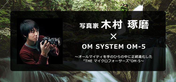 写真家 木村 琢磨 × OM SYSTEM OM-5 ～オールマイティを手のひらの中に正統進化した”THE マイクロフォーサーズ”OM-5～