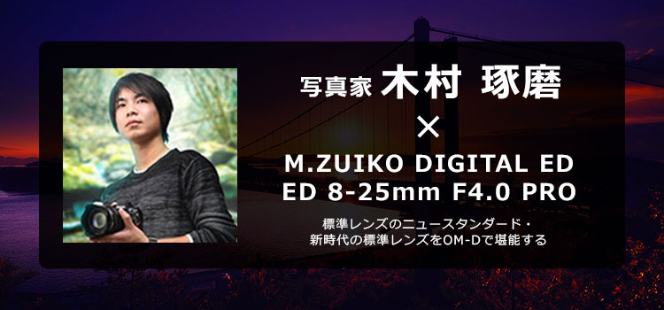 【特集】写真家 木村琢磨 × M.ZUIKO DIGITAL ED 8-25mm F4.0 PRO 標準レンズのニュースタンダード・新時代の標準レンズをOM-Dで堪能する