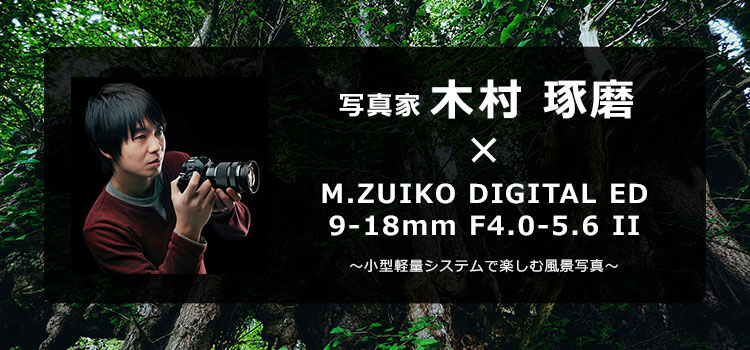 【特集】写真家 木村 琢磨 × M.ZUIKO DIGITAL ED 9-18mm F4.0-5.6 II ～小型軽量システムで楽しむ風景写真～