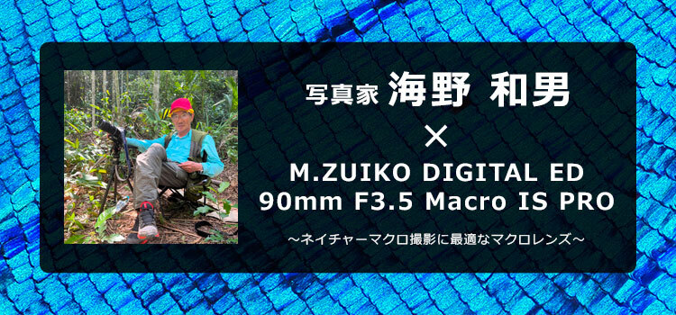 写真家 海野 和男 × M.ZUIKO DIGITAL ED 90mm F3.5 Macro IS PRO ～ネイチャーマクロ撮影に最適なマクロレンズ～