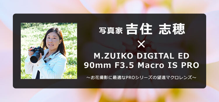 写真家 吉住 志穂 × M.ZUIKO DIGITAL ED 90mm F3.5 Macro IS PRO ～お花撮影に最適なPROシリーズの望遠マクロレンズ～