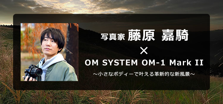 写真家 藤原 嘉騎 × OM SYSTEM OM-1 Mark II　～小さなボディーで叶える革新的な新風景～
