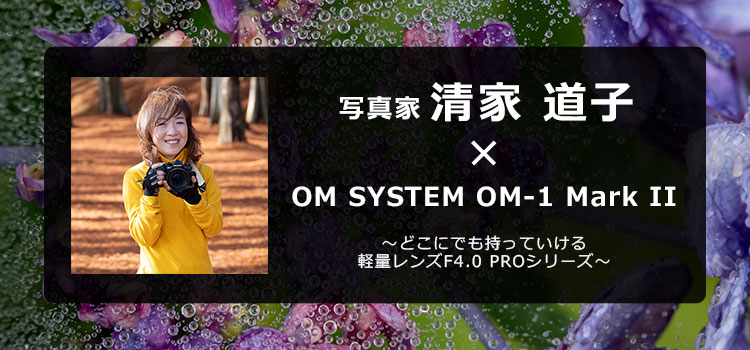 写真家 清家 道子 × OM SYSTEM OM-1 Mark II ～どこにでも持っていける軽量レンズF4.0 PROシリーズ～