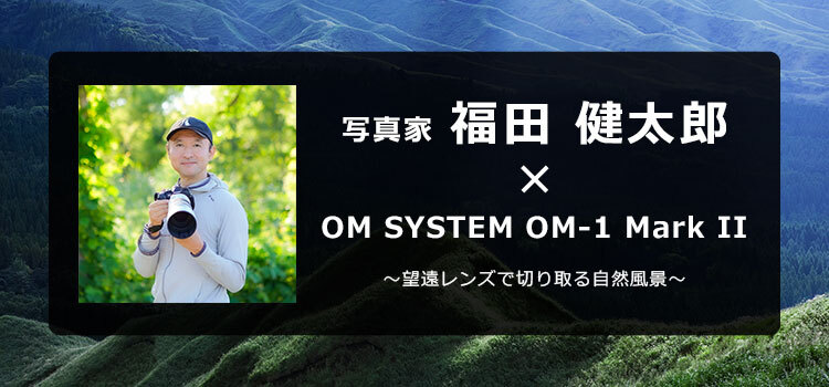 OM-1 Mark II × 写真家 福田 健太郎 ～望遠レンズで切り取る自然風景～