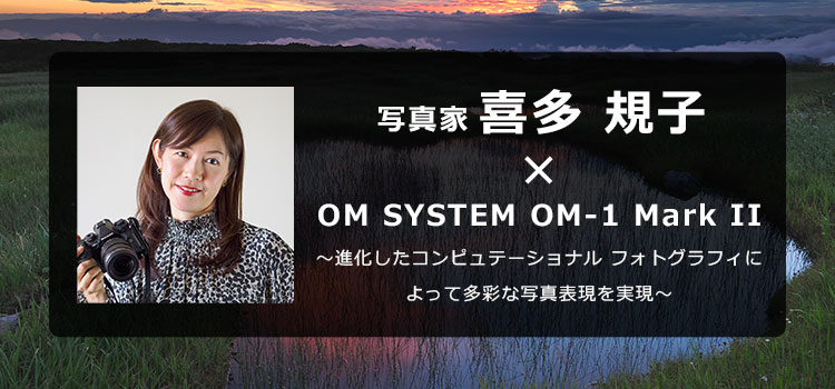 【特集】写真家 喜多 規子 × OM SYSTEM OM-1 Mark II ～進化したコンピュテーショナル フォトグラフィによって多彩な写真表現を実現～