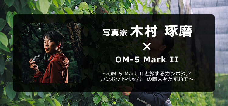 【特集】OM-5 Mark II × 写真家 木村 琢磨 ～OM-5 Mark IIと旅するカンボジア カンポットペッパーの職人をたずねて～